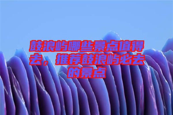 鼓浪嶼哪些景點值得去，推薦鼓浪嶼必去的景點