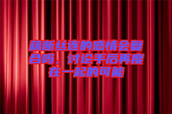 藕斷絲連的感情會復(fù)合嗎，討論手后再度在一起的可能