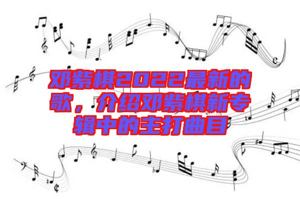 鄧紫棋2022最新的歌，介紹鄧紫棋新專(zhuān)輯中的主打曲目