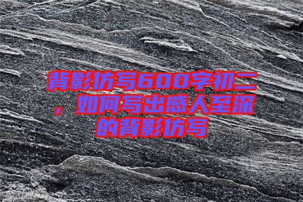 背影仿寫(xiě)600字初二，如何寫(xiě)出感人至深的背影仿寫(xiě)