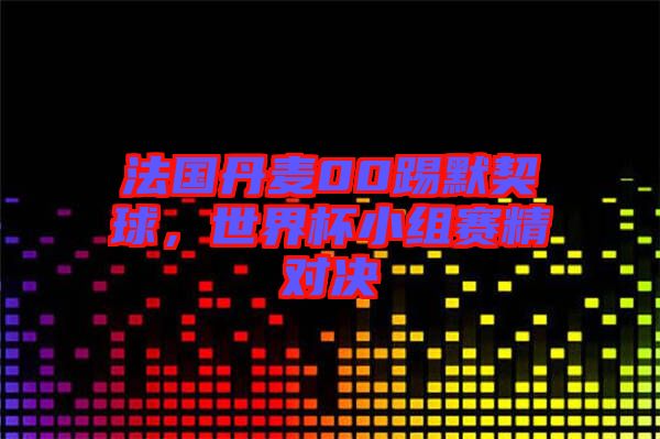 法國(guó)丹麥00踢默契球，世界杯小組賽精對(duì)決