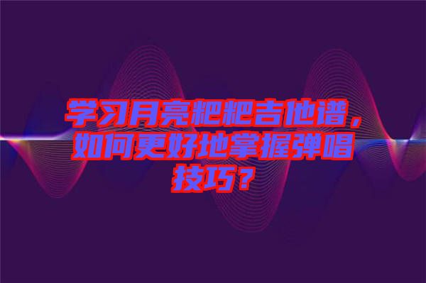 學習月亮粑粑吉他譜，如何更好地掌握彈唱技巧？