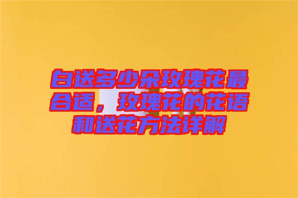 白送多少朵玫瑰花最合適，玫瑰花的花語和送花方法詳解