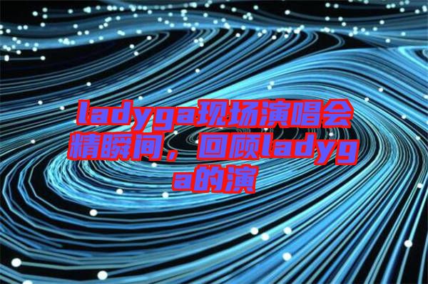 ladyga現(xiàn)場(chǎng)演唱會(huì)精瞬間，回顧ladyga的演