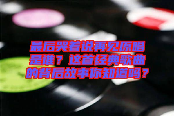 最后哭著說再見原唱是誰？這首經(jīng)典歌曲的背后故事你知道嗎？