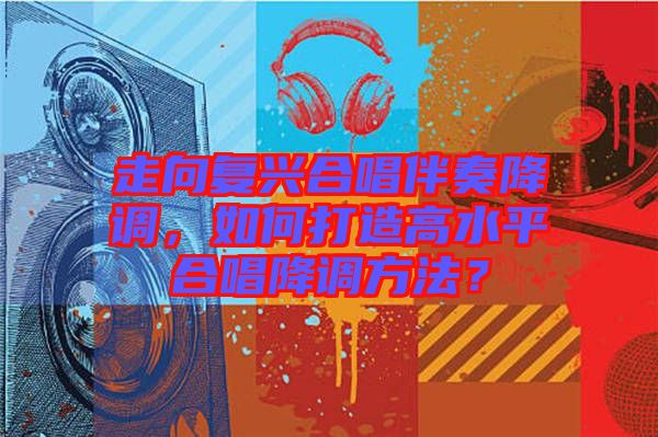 走向復(fù)興合唱伴奏降調(diào)，如何打造高水平合唱降調(diào)方法？