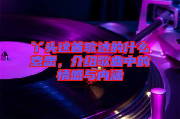 丫頭這首歌達(dá)的什么意思，介紹歌曲中的情感與內(nèi)涵