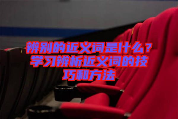 辨別的近義詞是什么？學(xué)習(xí)辨析近義詞的技巧和方法