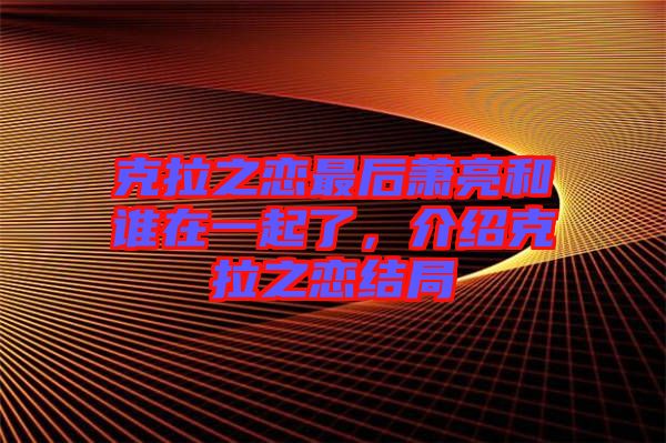 克拉之戀最后蕭亮和誰在一起了，介紹克拉之戀結(jié)局