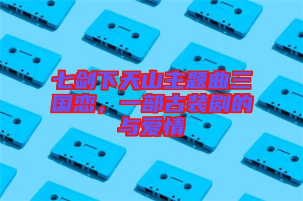 七劍下天山主題曲三國戀，一部古裝劇的與愛情