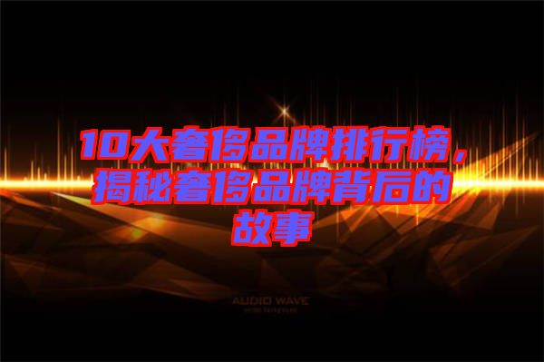 10大奢侈品牌排行榜，揭秘奢侈品牌背后的故事