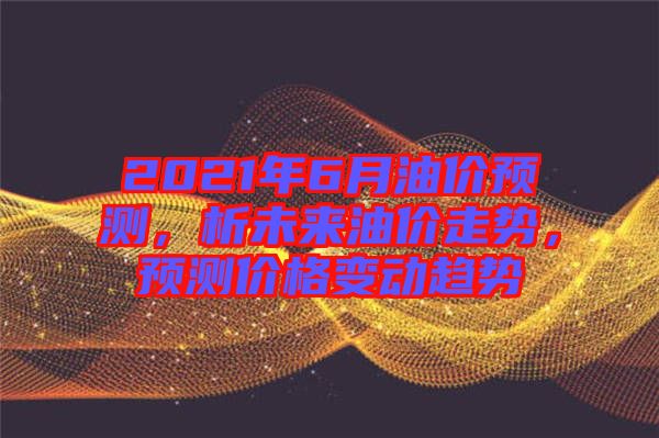 2021年6月油價預測，析未來油價走勢，預測價格變動趨勢