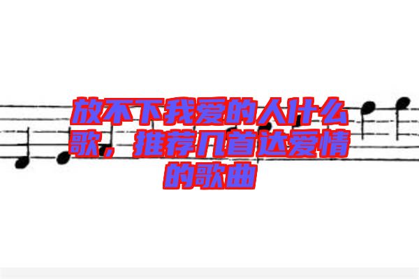 放不下我愛(ài)的人什么歌，推薦幾首達(dá)愛(ài)情的歌曲