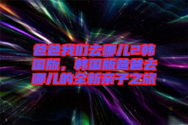 爸爸我們?nèi)ツ膬?韓國版，韓國版爸爸去哪兒的全新親子之旅