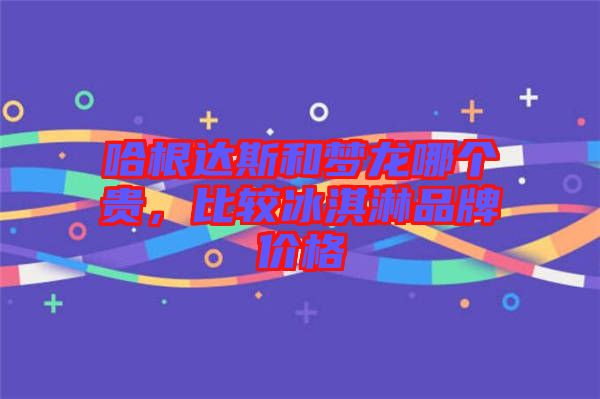哈根達(dá)斯和夢(mèng)龍哪個(gè)貴，比較冰淇淋品牌價(jià)格