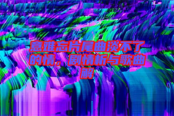 意難忘片尾曲淡不了的情，劇情析與歌曲解