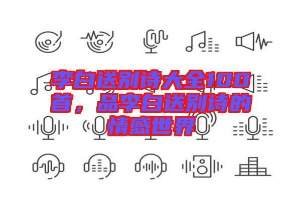 李白送別詩大全100首，品李白送別詩的情感世界
