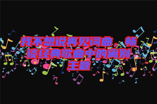 我不想說(shuō)再見(jiàn)詞曲，暢談經(jīng)典歌曲中的離別主題