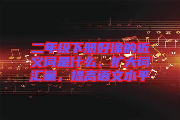 二年級下冊好像的近義詞是什么，擴大詞匯量，提高語文水平