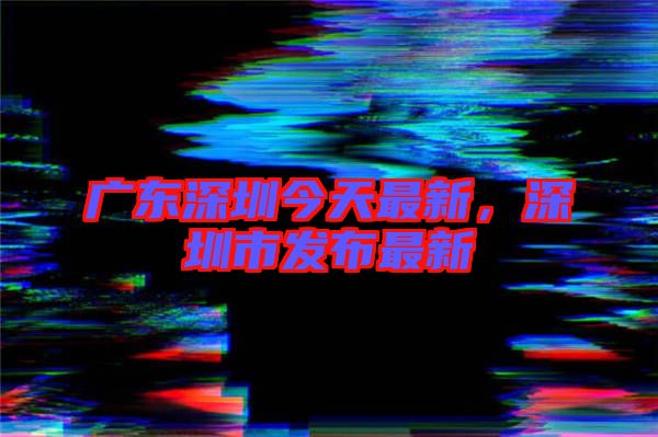 廣東深圳今天最新，深圳市發(fā)布最新