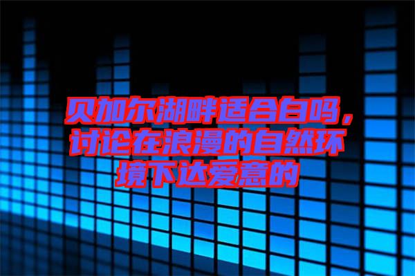 貝加爾湖畔適合白嗎，討論在浪漫的自然環(huán)境下達(dá)愛(ài)意的
