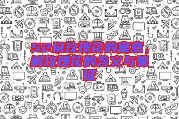 52朵玫瑰花的寓意，解玫瑰花的含義與象征