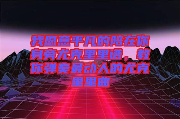 我愿意平凡的陪在你身旁尤克里里譜，教你彈奏最動人的尤克里里曲