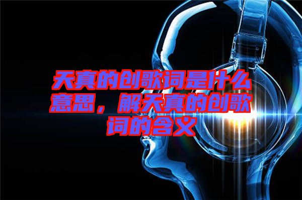 天真的創(chuàng)歌詞是什么意思，解天真的創(chuàng)歌詞的含義