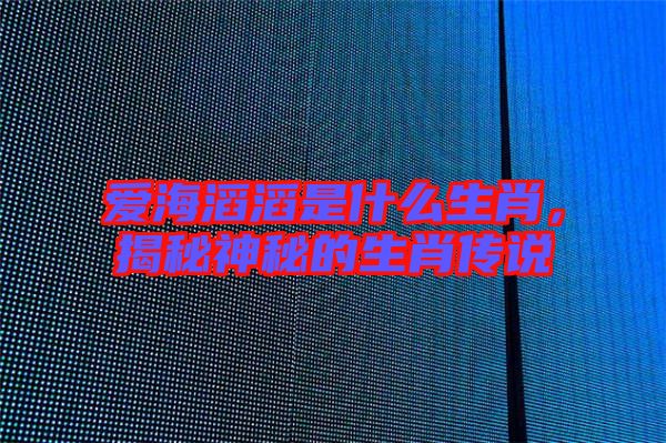 愛(ài)海滔滔是什么生肖，揭秘神秘的生肖傳說(shuō)