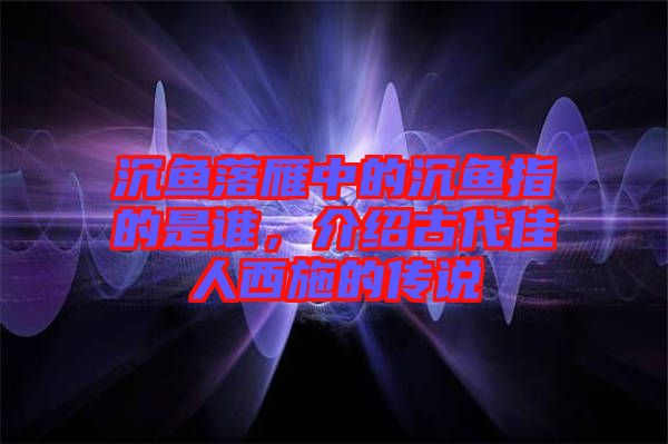沉魚落雁中的沉魚指的是誰，介紹古代佳人西施的傳說