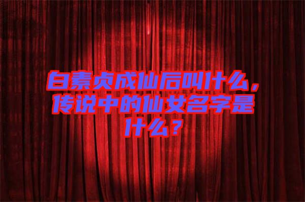 白素貞成仙后叫什么，傳說中的仙女名字是什么？