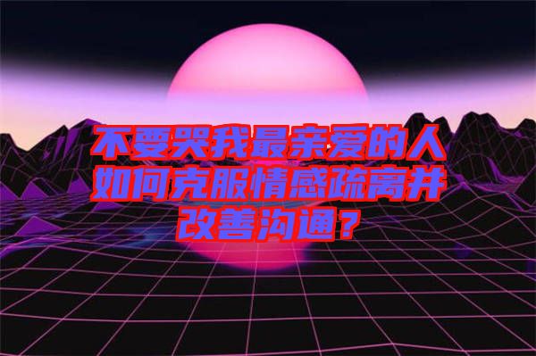 不要哭我最親愛的人如何克服情感疏離并改善溝通？