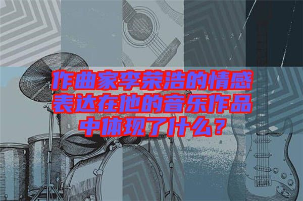 作曲家李榮浩的情感表達(dá)在他的音樂作品中體現(xiàn)了什么？