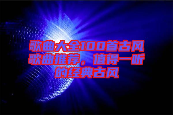 歌曲大全100首古風(fēng)歌曲推薦，值得一聽的經(jīng)典古風(fēng)
