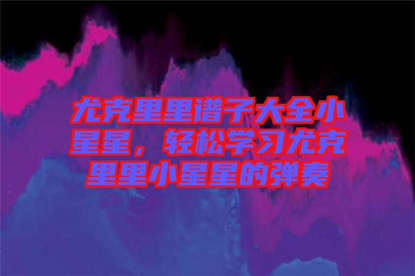 尤克里里譜子大全小星星，輕松學習尤克里里小星星的彈奏