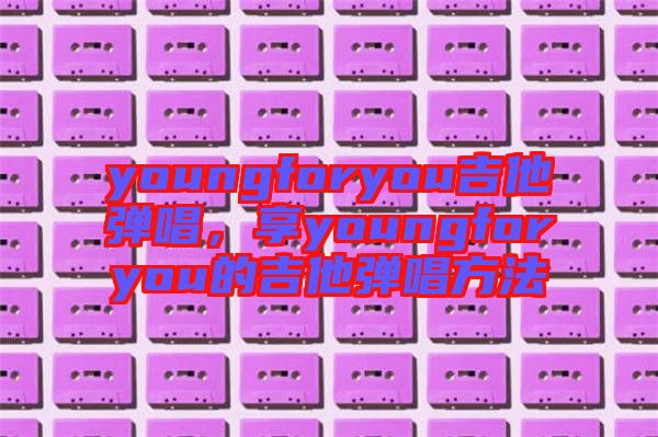 youngforyou吉他彈唱，享youngforyou的吉他彈唱方法
