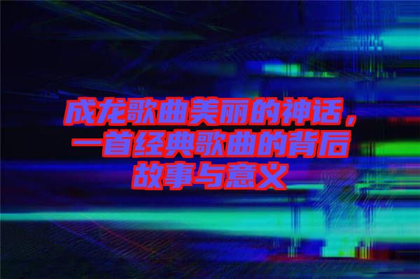 成龍歌曲美麗的神話，一首經(jīng)典歌曲的背后故事與意義