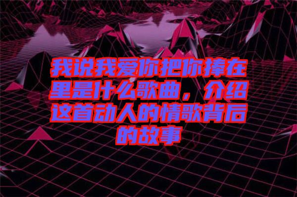 我說(shuō)我愛你把你捧在里是什么歌曲，介紹這首動(dòng)人的情歌背后的故事