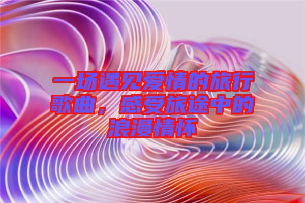 一場(chǎng)遇見愛情的旅行歌曲，感受旅途中的浪漫情懷