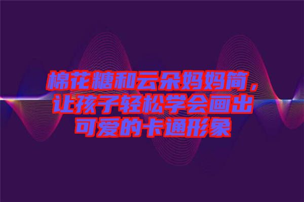棉花糖和云朵媽媽簡，讓孩子輕松學(xué)會畫出可愛的卡通形象