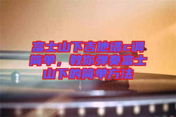 富士山下吉他譜c調(diào)簡(jiǎn)單，教你彈奏富士山下的簡(jiǎn)單方法