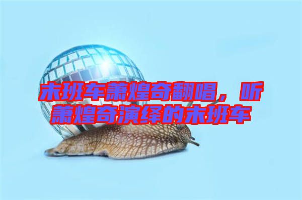 末班車蕭煌奇翻唱，聽(tīng)蕭煌奇演繹的末班車