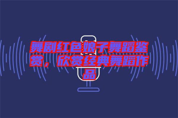 舞劇紅色娘子舞蹈鑒賞，欣賞經(jīng)典舞蹈作品