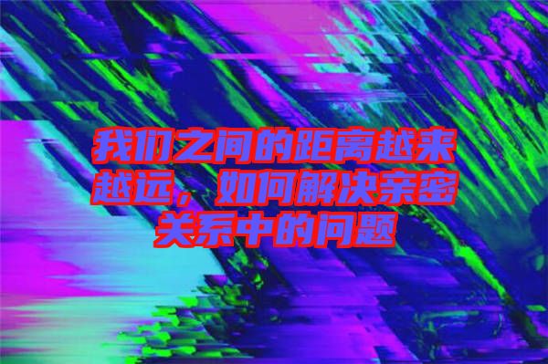 我們之間的距離越來越遠，如何解決親密關(guān)系中的問題