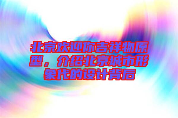 北京歡迎你吉祥物原型，介紹北京城市形象代的設(shè)計背后