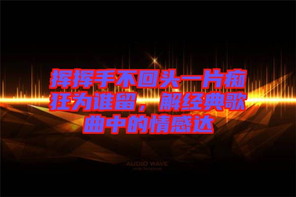 揮揮手不回頭一片癡狂為誰留，解經(jīng)典歌曲中的情感達(dá)