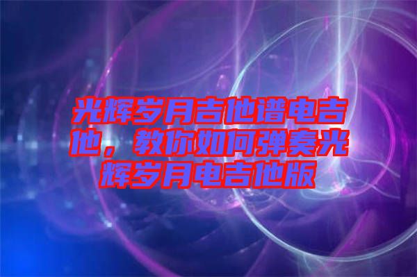 光輝歲月吉他譜電吉他，教你如何彈奏光輝歲月電吉他版
