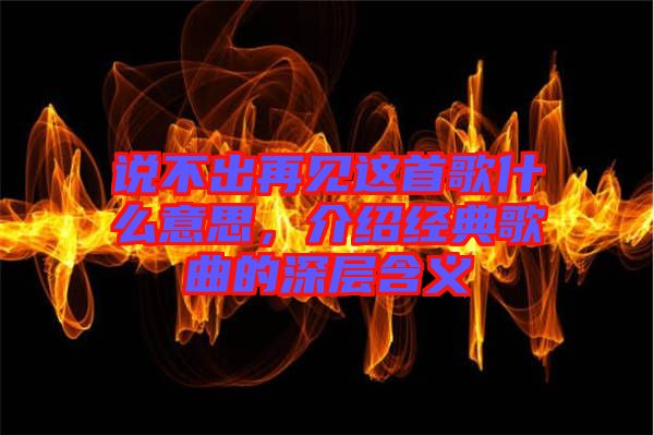說(shuō)不出再見這首歌什么意思，介紹經(jīng)典歌曲的深層含義