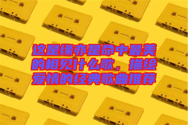 這是緣亦是命中最美的相見什么歌，描繪愛情的經(jīng)典歌曲推薦