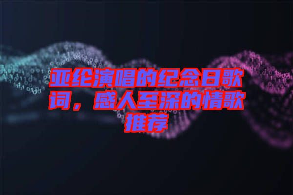 亞綸演唱的紀念日歌詞，感人至深的情歌推薦